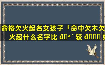 命格欠火起名女孩子「命中欠木欠火起什么名字比 🪴 较 🕊 好」